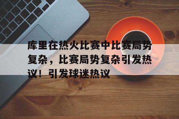 库里在热火比赛中比赛局势复杂，比赛局势复杂引发热议！引发球迷热议的简单介绍