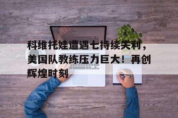  科维托娃遭遇七持续失利，美国队教练压力巨大！再创辉煌时刻