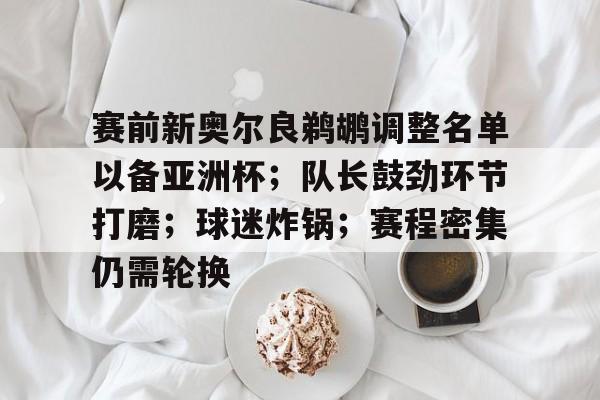 赛前新奥尔良鹈鹕调整名单以备亚洲杯；队长鼓劲环节打磨；球迷炸锅；赛程密集仍需轮换的简单介绍