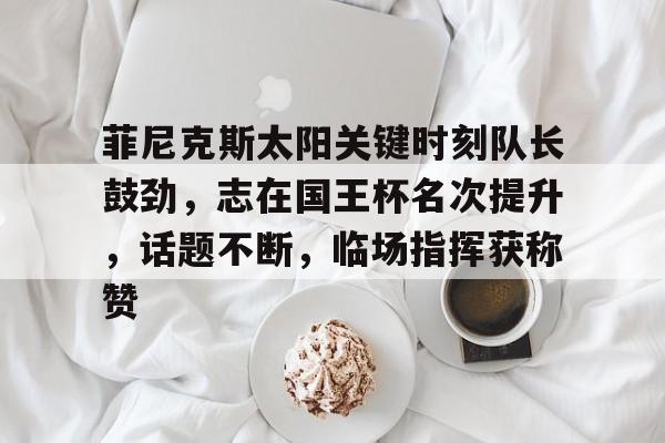 关于菲尼克斯太阳关键时刻队长鼓劲，志在国王杯名次提升，话题不断，临场指挥获称赞的信息-jiuyou网页登录