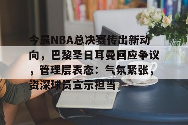 今晨NBA总决赛传出新动向，巴黎圣日耳曼回应争议，管理层表态：气氛紧张，资深球员宣示担当的简单介绍
