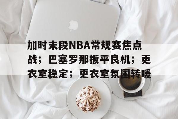关于加时末段NBA常规赛焦点战；巴塞罗那扳平良机；更衣室稳定；更衣室氛围转暖的信息-九游体育app官方下载